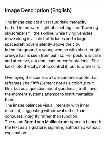 Image Description (English)
The image depicts a vast futuristic megacity bathed in the warm light of a setting sun. Towering skyscrapers fill the skyline, while flying vehicles move along invisible traffic lanes and a large spacecraft hovers silently above the city.
In the foreground, a young woman with short, bright orange hair is seen from behind. Her posture is calm and attentive, not dominant or confrontational. She looks into the city, not to control it, but to witness it.
Overlaying the scene is a two-sentence quote that reframes The Fifth Element not as a colorful cult film, but as a question about goodness, truth, and the moment systems attempt to instrumentalize them.
The image balances visual intensity with inner restraint, suggesting withdrawal rather than conquest, integrity rather than function.
The name Bernd von Mallinckrodt appears beneath the text as a signature, signaling authorship without explanation.🖖