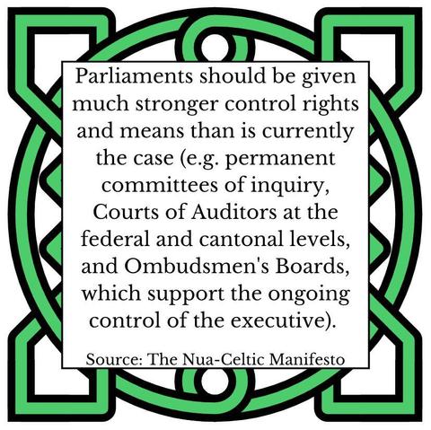 Parliaments should be given much stronger control rights and means than is currently the case (e.g. permanent committees of inquiry, Courts of Auditors at the federal and cantonal levels and Ombudsmen's Boards, which support the ongoing control of the executive). Source: The Nua-Celtic Manifesto