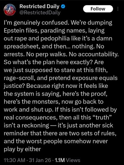 Social media post by Restricted Daily

@RestrictedDaily
I'm genuinely confused. We're dumping
Epstein files, parading names, laying
out rape and pedophilia like it's a damn
spreadsheet, and then... nothing. No
arrests. No perp walks. No accountability.
So what's the plan here exactly? Are
we just supposed to stare at this filth,
rage-scroll, and pretend exposure equals
justice? Because right now it feels like
the system is saying, here's the proof,
here's the monsters, now go back to
work and shut up. If this isn't followed by
real consequences, then all this "truth"
isn't a reckoning — it's just another sick
reminder that there are two sets of rules,
and the worst people somehow never
play by either
11:30 AM • 31 Jan 26 • 1.1M Views