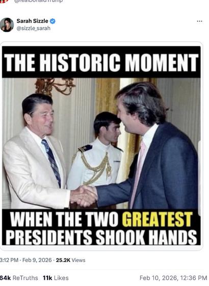 The screenshot (https://truthsocial.com/@realDonaldTrump/posts/116046126163758879) reads:
"@realDonaldTrump
Sarah Sizzle
@sizzle_sarah
[a meme that shows Ronald Reagan and Donald Trump shaking hands that reads] The historic moment when the two greatest presidents shook hands.
Feb 10, 2026, 12:36 PM [in Germany]"