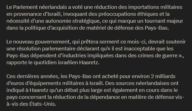 Le Parlement néerlandais a voté une réduction des importations militaires en provenance d’Israël, invoquant des préoccupations éthiques et la nécessité d’une autonomie stratégique, ce qui marque un tournant majeur dans la politique d’acquisition de matériel de défense des Pays-Bas.

Le nouveau gouvernement, qui prêtera serment ce mois-ci, devrait soutenir une résolution parlementaire déclarant qu’« il est inacceptable que les Pays-Bas dépendent d’industries impliquées dans des crimes de guerre »., rapporte le quotidien israélien Haaretz.

Ces dernières années, les Pays-Bas ont acheté pour environ 2 milliards d’euros d’équipements militaires à Israël. Des sources néerlandaises ont indiqué à Haaretz qu’un débat plus large est également en cours dans le pays concernant la réduction de la dépendance en matière de défense vis-à-vis des États-Unis.