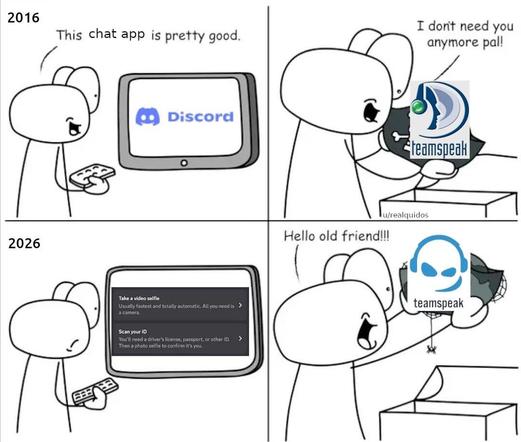 Four panels
2016 human with screen in front “this chat app is pretty good” they say. On screen is Discord logo
Next panel over is human putting something a drawer labeled “teamspeak” and saying “i don’t need you anymore pal!”
2026
Same human, same screen. Human doesn’t look happy. Screen showing Discord’s age verification “take a video selfie” or “scan your id”
Human at drawer putting out teamspeak again. They look happy. “Hello old friend!!”