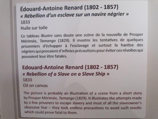 Cartel du tableau précédent, Rébellion d'un esclave sur un navire négrier par Edouard-Antoine Renard (1802-1857), 1833, huille sur toile. "Ce tableau illustre sans doute une scène de la nouvelle de Prosper Mérimée, Tamango (1829). Il montre les tentatives de quelques prisonniers d'échapper à l'esclavage et surtout la hantise des négriers qui prenaient d'infinies précautions pour éviter ces révoltes qui pouvaient leur être fatales." Texte français suivi de sa traduction en anglais