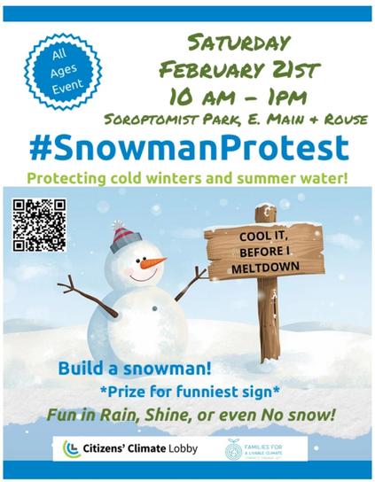 All
Ages
Event
SATURDAY
FEBRUARY 21ST
10 AM - 1PM
SOROPTOMIST PARK, E. MAIN + ROUSE
#SnowmanProtest
Protecting cold winters and summer water!
COOL IT,
BEFORE I
MELTDOWN
Build a snowman!
*Prize for funniest sign*
Fun in Rain, Shine, or even No snow!
Citizens' Climate Lobby
FAMILIES FOR
A LIVABLE CLIMATE
CONNECT ENGAGE ACT