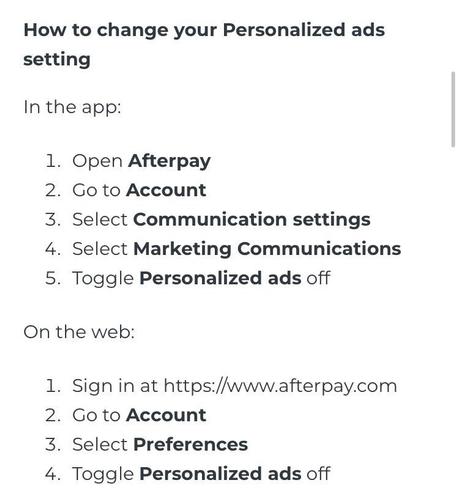 How to change your Personalized ads setting
In the app:
1. Open Afterpay
2. Go to Account
3. Select Communication settings
4. Select Marketing Communications
5. Toggle Personalized ads off
On the web:
1. Sign in at https://www.afterpay.com
2. Go to Account
3. Select Preferences
4. Toggle Personalized ads off