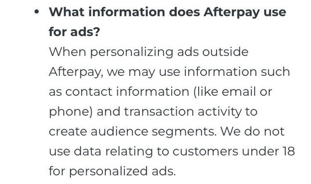 What information does Afterpay use for ads?
When personalizing ads outside
Afterpay, we may use information such as contact information (like email or phone) and transaction activity to create audience segments. We do not use data relating to customers under 18 for personalized ads.