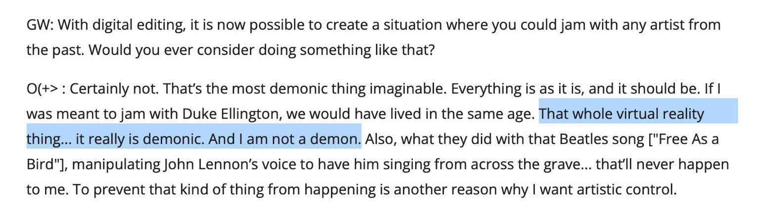 GW: With digital editing, it is now possible to create a situation where you could jam with any artist from the past. Would you ever consider doing something like that? O(+>: Certainly not. That's the most demonic thing imaginable. Everything is as it is, and it should be. If I was meant to jam with Duke Ellington, we would have lived in the same age. That whole virtual reality thing... it really is demonic. And I am not a demon. Also, what they did with that Beatles song ["Free As a Bird"], manipulating John Lennon's voice to have him singing from across the grave... that'lI never happen to me. To prevent that kind of thing from happening is another reason why I want artistic control.
