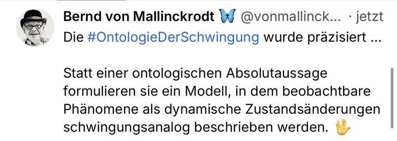 Bernd von Mallinckrodt
@vonmallinck.. jetzt
Die #OntologieDerSchwingung wurde präzisiert ...
Statt einer ontologischen Absolutaussage formulieren sie ein Modell, in dem beobachtbare Phänomene als dynamische Zustandsänderungen schwingungsanalog beschrieben werden.🖖