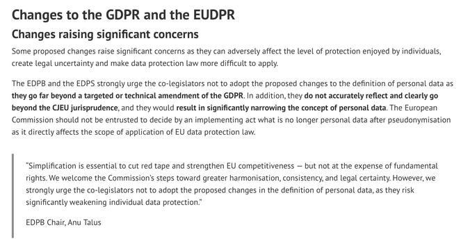 Changes to the GDPR and the EUDPR Changes raising significant concerns Some proposed changes raise significant concerns as they can adversely affect the level of protection enjoyed by individuals, create legal uncertainty and make data protection law more difficult to apply. The EDPB and the EDPS strongly urge the co-legislators not to adopt the proposed changes to the definition of personal data as they go far beyond a targeted or technical amendment of the GDPR. In addition, they do not accurately reflect and clearly go beyond the CJEU jurisprudence, and they would result in significantly narrowing the concept of personal data. The European Commission should not be entrusted to decide by an implementing act what is no longer personal data after pseudonymisation as it directly affects the scope of application of EU data protection law. “Simplification is essential to cut red tape and strengthen EU competitiveness — but not at the expense of fundamental rights. We welcome the Commission’s steps toward greater harmonisation, consistency, and legal certainty. However, we strongly urge the co-legislators not to adopt the proposed changes in the definition of personal data, as they risk significantly weakening individual data protection.” EDPB Chair, Anu Talus