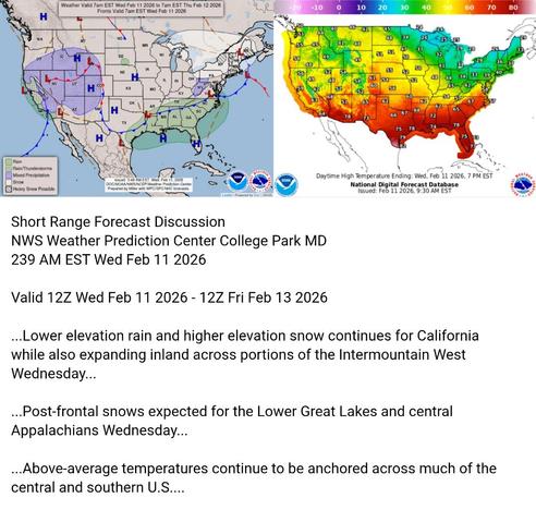 Valid 12Z Wed Feb 11 2026 - 12Z Fri Feb 13 2026

...Lower elevation rain and higher elevation snow continues for California
while also expanding inland across portions of the Intermountain West
Wednesday...

...Post-frontal snows expected for the Lower Great Lakes and central
Appalachians Wednesday...

...Above-average temperatures continue to be anchored across much of the
central and southern U.S....