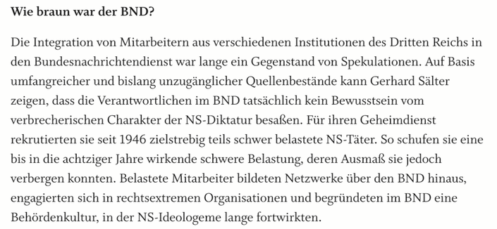 Bildschirmfoto vom Aufbau-Verlag:

Wie braun war der BND?

Die Integration von Mitarbeitern aus verschiedenen Institutionen des Dritten Reichs in den Bundesnachrichtendienst war lange ein Gegenstand von Spekulationen. Auf Basis umfangreicher und bislang unzugänglicher Quellenbestände kann Gerhard Sälter zeigen, dass die Verantwortlichen im BND tatsächlich kein Bewusstsein vom verbrecherischen Charakter der NS-Diktatur besaßen. Für ihren Geheimdienst rekrutierten sie seit 1946 zielstrebig teils schwer belastete NS-Täter. So schufen sie eine bis in die achtziger Jahre wirkende schwere Belastung, deren Ausmaß sie jedoch verbergen konnten. Belastete Mitarbeiter bildeten Netzwerke über den BND hinaus, engagierten sich in rechtsextremen Organisationen und begründeten im BND eine Behördenkultur, in der NS-Ideologeme lange fortwirkten.