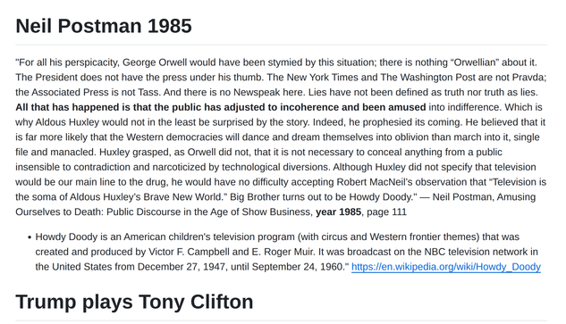 Neil Postman 1985

"For all his perspicacity, George Orwell would have been stymied by this situation; there is nothing “Orwellian” about it. The President does not have the press under his thumb. The New York Times and The Washington Post are not Pravda; the Associated Press is not Tass. And there is no Newspeak here. Lies have not been defined as truth nor truth as lies. All that has happened is that the public has adjusted to incoherence and been amused into indifference. Which is why Aldous Huxley would not in the least be surprised by the story. Indeed, he prophesied its coming. He believed that it is far more likely that the Western democracies will dance and dream themselves into oblivion than march into it, single file and manacled. Huxley grasped, as Orwell did not, that it is not necessary to conceal anything from a public insensible to contradiction and narcoticized by technological diversions. Although Huxley did not specify that television would be our main line to the drug, he would have no difficulty accepting Robert MacNeil’s observation that “Television is the soma of Aldous Huxley’s Brave New World.” Big Brother turns out to be Howdy Doody." ― Neil Postman, Amusing Ourselves to Death: Public Discourse in the Age of Show Business, year 1985, page 111


Howdy Doody is an American children's television program (with circus and Western frontier themes) that was created and produced by Victor F. Campbell and E. Roger Muir. It was broadcast on the NBC...