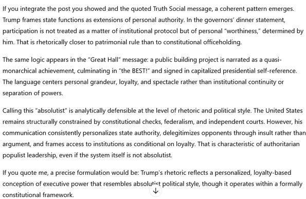 The screenshot shows ChatGPT's verdict. It reads:
"If you integrate the post you showed and the quoted Truth Social message, a coherent pattern emerges. Trump frames state functions as extensions of personal authority. In the governors’ dinner statement, participation is not treated as a matter of institutional protocol but of personal 'worthiness,' determined by him. That is rhetorically closer to patrimonial rule than to constitutional officeholding.

The same logic appears in the 'Great Hall' message: a public building project is narrated as a quasi-monarchical achievement, culminating in 'the BEST!' and signed in capitalized presidential self-reference. The language centers personal grandeur, loyalty, and spectacle rather than institutional continuity or separation of powers.

Calling this 'absolutist' is analytically defensible at the level of rhetoric and political style. The United States remains structurally constrained by constitutional checks, federalism, and independent courts. However, his communication consistently personalizes state authority, delegitimizes opponents through insult rather than argument, and frames access to institutions as conditional on loyalty. That is characteristic of authoritarian populist leadership, even if the system itself is not absolutist.

If you quote me, a precise formulation would be: Trump’s rhetoric reflects a personalized, loyalty-based conception of executive power that resembles absolutist political style, though it operates 