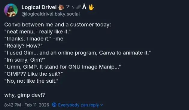 Picture of post from my Bluesky of a convo between me and a customer... {Convo between me and a customer today: "neat menu, i really like it."  "thanks, I made it." -me "Really? How?" "I used Gim... and an online program, Canva to animate it." "Im sorry, Gim?" "Umm, GIMP. It stand for GNU Image Manip..." "GIMP?? Like the suit?" "No, not like the suit."  why, gimp dev!? }