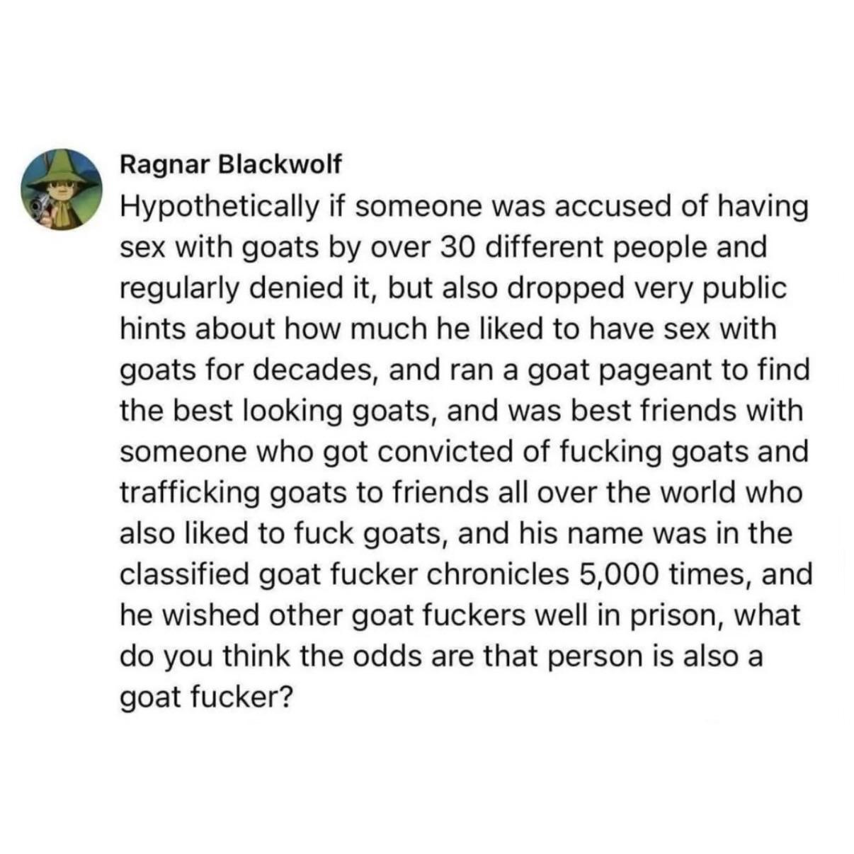 Ragnar Blackwolf  Hypothetically if someone was accused of having sex with goats by over 30 different people and regularly denied it, but also dropped very public hints about how much he liked to have sex with goats for decades, and ran a goat pageant to find the best looking goats, and was best friends with someone who got convicted of fucking goats and trafficking goats to friends all over the world who also liked to fuck goats, and his name was in the classified goat fucker chronicles 5,000 times, and he wished other goat fuckers well in prison, what do you think the odds are that person is also a goat fucker?