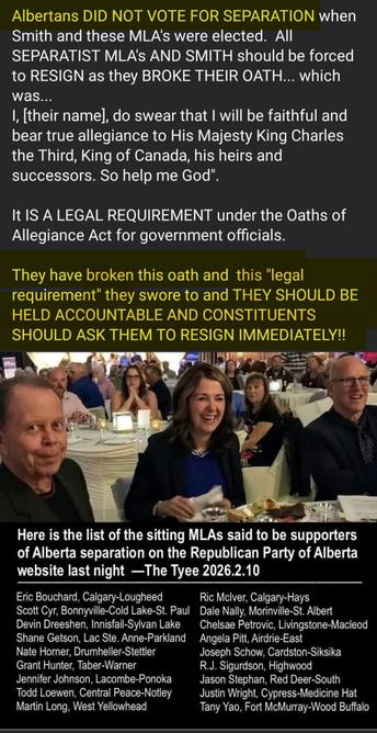 Albertans DID NOT VOTE FOR SEPARATION when
Smith and these MLA's were elected. All
SEPARATIST MLA's AND SMITH should be forced
to RESIGN as they BROKE THEIR OATH... which
was...
I, [their name], do swear that I will be faithful and
bear true allegiance to His Majesty King Charles
the Third, King of Canada, his heirs and
successors. So help me God"
It IS A LEGAL REQUIREMENT under the Oaths of
Allegiance Act for government officials.
They have broken this oath and this "legal
requirement" they swore to and THEY SHOULD BE
HELD ACCOUNTABLE AND CONSTITUENTS
SHOULD ASK THEM TO RESIGN IMMEDIATELY!!
Here is the list of the sitting MLAs said to be supporters
of Alberta separation on the Republican Party of Alberta
website last night -The Tyee 2026.2.10
Eric Bouchard, Calgary-Lougheed
Ric Mclver, Calgary-Hays
Scott Cyr, Bonnyvile-Cold Lake-St. Paul Dale Nally, Morinville-St. Alber
Devin Dreeshen, Innisfail-Sylvan Lake
Chelsae Petrovic, Livingstone-Macleoc
Shane Getson, Lac Ste. Anne-Parkland Angela Pit, Airdrie-East
Nate Horner, Drumheller-Stettler
Joseph Schow, Cardston-Siksika
R.J. Sigurdson, Highwood
Grant Hunter, Taber-Warner
Jason Stephan, Red Deer-South
Jennifer Johnson, Lacombe-Ponoka
fodd Loewen, Central Peace-Notley
Justin Wright, Cypress-Medicine Ha
Martin Long, West Yellowhead
Tany Yao, Fort McMurray-Wood Buffalo