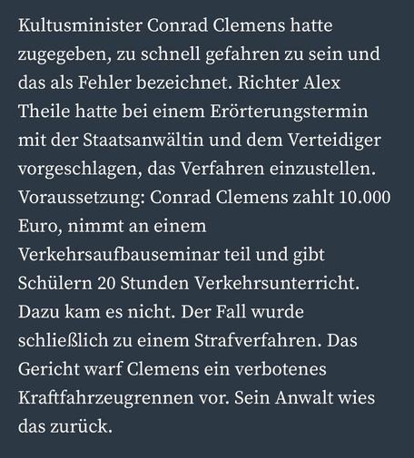 Kultusminister Conrad Clemens hatte zugegeben, zu schnell gefahren zu sein und das als Fehler bezeichnet. Richter Alex
Theile hatte bei einem Erörterungstermin mit der Staatsanwältin und dem Verteidiger vorgeschlagen, das Verfahren einzustellen.
Voraussetzung: Conrad Clemens zahlt 10.000
Euro, nimmt an einem Verkehrsaufbauseminar teil und gibt Schülern 20 Stunden Verkehrsunterricht.
Dazu kam es nicht. Der Fall wurde schließlich zu einem Strafverfahren. Das Gericht warf Clemens ein verbotenes Kraftfahrzeugrennen vor. Sein Anwalt wies das zurück.
