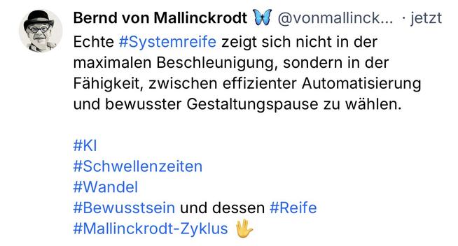Bernd von Mallinckrodt g
@vonmallinck... • jetzt
Echte #Systemreife zeigt sich nicht in der maximalen Beschleunigung, sondern in der Fähigkeit, zwischen effizienter Automatisierung und bewusster Gestaltungspause zu wählen.
#KI
#Schwellenzeiten
#Wandel
#Bewusstsein und dessen #Reife
#Mallinckrodt-Zyklus🖖