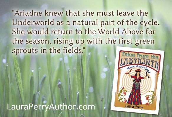 The front cover of Tales from the Labyrinth: Modern Minoan Myths by Laura Perry overlaid on a photo of green grass blades bejeweled with drops of dew. The book cover features the Minoan Snake Goddess and a labyrinth design. Text above the book cover reads, "Ariadne knew that she must leave the Underworld as a natural part of the cycle. She would return to the World Above for the season, rising up with the first green sprouts in the fields." At the bottom of the graphic is the URL LauraPerryAuthor.com.