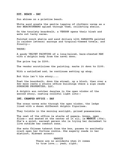 EXT. BEACH - DAY Sun shines on a pristine beach. White sand greets the gentle lapping of rhythmic waves as a few BEACHCOMBERS splash through them, collecting shells. On the touristy boardwalk, a VENDOR opens their kiosk and sets out tacky wares. Painted conch shells and sand dollars with SARASOTA painted in rainbow letters; sarongs and tropical-themed towels, and finally-THUNK! A gaudy VELVET PAINTING of a long-haired, bare-chested MAN with a dolphin body from the navel down. The price tag is $200. The vendor scrutinizes the painting, marks it down to $100. With a satisfied nod, he continues setting up shop. But this isn't his story.... Past the boardwalk, down the street, up a block, then over a few more rests a stucco office buildings where a sign reads SUNSHINE PROPERTIES, LLC. A dolphin sun catcher dangles in the open window of the second story, casting colorful light into-INT. CRAMPED OFFICE - DAY The ocean waves echo through the open window, the ledge lined with a dozen different dolphin figurines. They twinkle in the morning sunlight, prized possessions. The rest of the office is stacks of papers, boxes, open files-- and seated at the center of it all, is MAGGIE (30s). She's a quiet, earnest person who is trying her darnedest to live outside her comfort zone. She eats Chinese takeout from the box, pauses to excitedly crack open her fortune cookie. She eagerly reads in her distinct, Midwest accent: MAGGIE There are no accidents when it comes to true love... yeah, right.