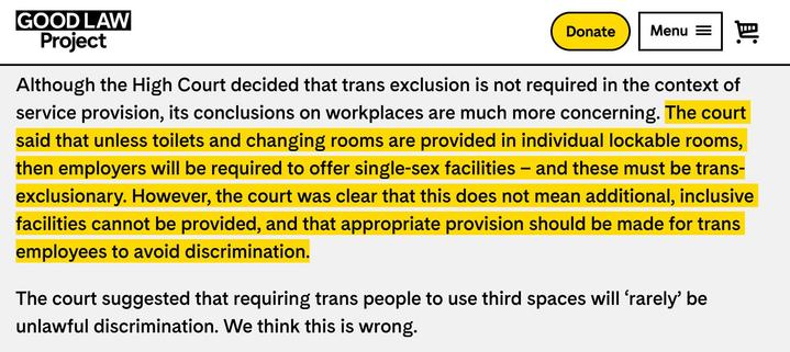 A screenshot of text from the Good Law project page, that reads:

The court said that unless toilets and changing rooms are provided in individual lockable rooms, then employers will be required to offer single-sex facilities – and these must be trans-exclusionary. However, the court was clear that this does not mean additional, inclusive facilities cannot be provided, and that appropriate provision should be made for trans employees to avoid discrimination.