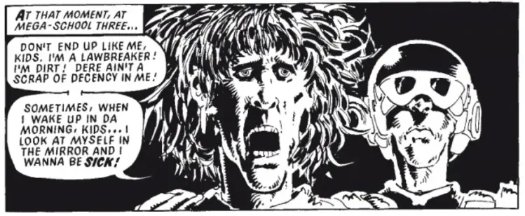 At that moment at Mega-School Three ...
"Don't end up like me, kids. I'm a lawbreaker! I'm dirt! Dere ain't a scrap of decency in me! Sometimes when I wake up in da morning, kids, I see myself in the mirror and I wanna be sick!"
(... despite looking like Roger Daltrey on a good day, he's actually Jamaican ...)
art by #MikeMcMahon script by #PatMills (i think)