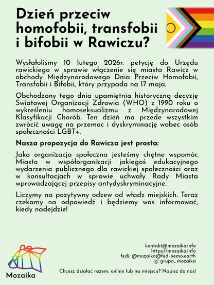 Slajd z treścią o tytule "Dzień przeciw homofobii, transfobii i bifobii w Rawiczu". Tło jest jasno zielone. Na górze jest napisany duży tytuł, a po prawej stronie jest flaga progresywna LGBTQIA+. Na dole jest po lewej stronir logo Mozaiki, a po prawej linki do social media i zachęta do współdziałania. Na środku jest treść:
Wysłałoliśmy 10 lutego 2026r. petycję do Urzędu rawickiego w sprawie włączenie się miasta Rawicz w obchody Międzynarodowego Dnia Przeciw Homofobii, Transfobii i Bifobii, który przypada na 17 maja.
Obchodzony tego dnia upamiętnia historyczną decyzję Światowej Organizacji Zdrowia (WHO) z 1990 roku o wykreśleniu homoseksualizmu z Międzynarodowej Klasyfikacji Chorób. Ten dzień ma przede wszystkim zwrócić uwagę na przemoc i dyskryminację wobec osób społeczności LGBT+.
Nasza propozycja do Rawicza jest prosta:
Jako organizacja społeczna jesteśmy chętne wspomóc Miasto w współorganizacji jakiegoś edukacyjnego wydarzenia publicznego dla rawickiej społeczności oraz w konsultacjach w sprawie uchwały Rady Miasta wprowadzającej przepisy antydyskryminacyjne.
Liczymy na pozytywny odzew od władz miejskich. Teraz czekamy na odpowiedź i będziemy was informować, kiedy nadejdzie!