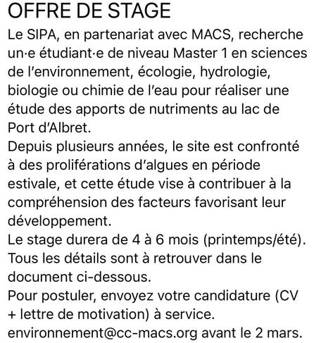 OFFRE DE STAGE Le SIPA, en partenariat avec MACS, recherche une étudiante de niveau Master 1 en sciences de l'environnement, écologie, hydrologie, biologie ou chimie de l'eau pour réaliser une étude des apports de nutriments au lac de Port d'Albret. Depuis plusieurs années, le site est confronté à des proliférations d'algues en période estivale, et cette étude vise à contribuer à la compréhension des facteurs favorisant leur développement. Le stage durera de 4 à 6 mois (printemps/été). Tous les détails sont à retrouver dans le document ci-dessous. Pour postuler, envoyez votre candidature (CV + lettre de motivation) à service. environnement@cc-macs.org avant le 2 mars