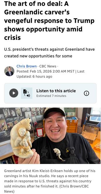 The art of no deal: A
Greenlandic carver’s
vengeful response to Trump
shows opportunity amid
Crisis
U.S. president's threats against Greenland have
created new opportunities for some
A Chris Brown - CBC News -
© Posted: Feb 15,2026 
Greenland artist Kim Kleist-Eriksen holds up one of his
carvings in his Nuuk studio. He says a recent piece
made in response to U.S. threats against his country
sold minutes after he finished it. (Chris Brown/CBC
News)