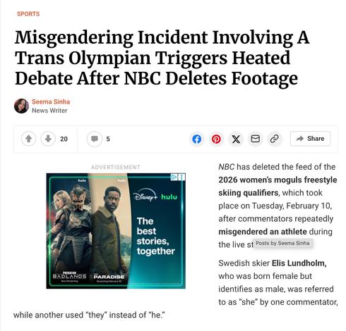 SPORTS
Misgendering Incident Involving A Trans Olympian Triggers Heated Debate After NBC Deletes Footage
Seema Sinha
News Writer
20
5
ADVERTISEMENT
hulu
hulu
Disneyt
hulu
The best stories, together
X
Share
NBC has deleted the feed of the 2026 women's moguls freestyle skiing qualifiers, which took place on Tuesday, February 10, after commentators repeatedly misgendered an athlete during the live st
Posts by Seema Sinha
Swedish skier Elis Lundholm, who was born female but identifies as male, was referred to as "she" by one commentator,
PREDATOR BADLANDS
Now Streaming
PARADISE
Streaming February 23
while another used "they" instead of "he."