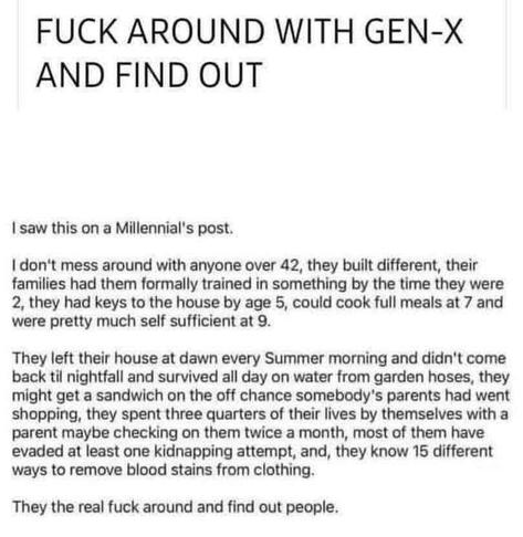 Post on a social media site - contains expletives - FUCK AROUND WITH GEN-X AND FIND OUT
I saw this on a Millennial's post.
don't mess around with anyone over 42, they built different, their families had them formally trained in something by the time they were 2, they had keys to the house by age 5, could cook full meals at 7 and were pretty much self sufficient at 9.
They left their house at dawn every Summer morning and didn't come pack til nightfall and survived all day on water from garden hoses, they might get a sandwich on the off chance somebody's parents had went shopping, they spent three quarters of their lives by themselves with a parent maybe checking on them twice a month, most of them have evaded at least one kidnapping attempt, and, they know 15 different ways to remove blood stains from clothing.
They the real fuck around and find out people.