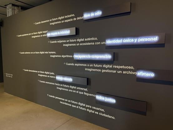 Proposed digital human rights exhibition- text in Spanish. • Cuando deseemos un futuro digital inclusivo,
imaginemos un espacio de debat libre de odio
® Cuando apostemos por un futuro digital segur
imaginemos un entor que respete la intimidad
(*) Cuando exijamos un futuro digital auténtico,
imaginemos un ecosistema con un: identidad única y personal
** Cuando soñemos con un futuro digital más humano,
imaginemos algoritmos o transparencia comprensible
(6) Cuando aspiremos a un futuro digital respetuoso,
imaginemos gestionar un archivo efímero
- Inicio de la vista
Start of the visit
° Cuando demandemos un futuro digital justo,
imaginemos un marco trabajo valorado
• Cuando avancemos hacia un futuro digital universal,
imaginemos uno en el que lleguemo todos juntos
cuando pensemos en un futuro digital para usuarios,
recordemos que el futuro digital es ciudadano.