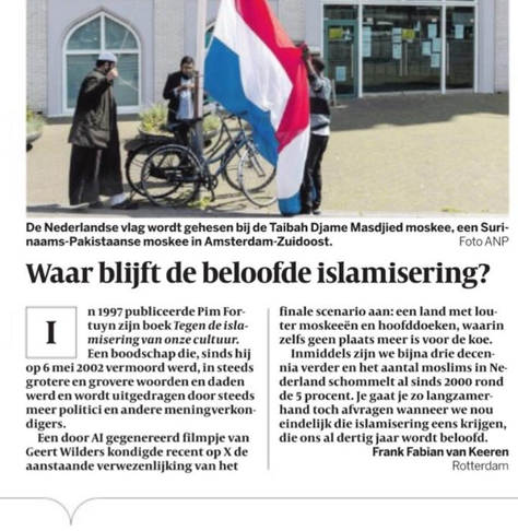 Foto: De Nederlandse vlag wordt gehesen bij de Taibah Djame Masdjied moskee, een Surinaams-Pakistaanse moskee in Amsterdam-Zuidoost. Foto ANP

Waar blijft de beloofde islamisering?
In 1997 publiceerde Pim Fortuyn zijn boek Tegen de islamisering van onze cultuur.
Een boodschap die, sinds hij op 6 mei 2002 vermoord werd, in steeds grotere en grovere woorden en daden werd en wordt uitgedragen door steeds meer politici en andere meningverkondigers.
Een door Al gegenereerd filmpje van Geert Wilders kondigde recent op Twitter de aanstaande verwezenlijking van het finale scenario aan: een land met louter moskeeën en hoofddoeken, waarin zelfs geen plaats meer is voor de koe.
Inmiddels zijn we bijna drie decennia verder en het aantal moslims in Nederland schommelt al sinds 2000 rond de 5 procent. Je gaat je zo langzamerhand toch afvragen wanneer we nou eindelijk die islamisering eens krijgen, die ons al dertig jaar wordt beloofd.
Frank Fabian van Keeren, Rotterdam
