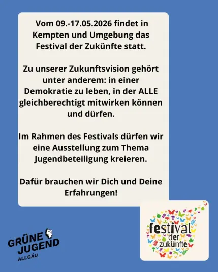 Vom 09.-17.05.2026 findet in
Kempten und Umgebung das
Festival der Zukunfte statt.

Zu unserer Zukunftsvision gehört
unter anderem: in einer
Demokratie zu leben, in der ALLE
gleichberechtigt mitwirken können
und dürfen.

Im Rahmen des Festivals dürfen wir
eine Ausstellung zum Thema
Jugendbeteiligung kreieren.
Dafur brauchen wir Dich und Deine
Erfahrungen!