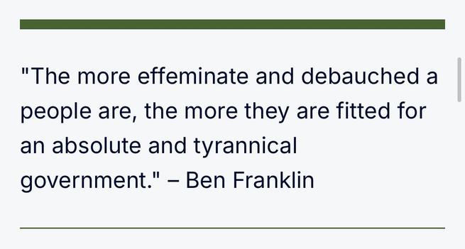 "The more effeminate and debauched a people are, the more they are fitted for an absolute and tyrannical government." – Ben Franklin