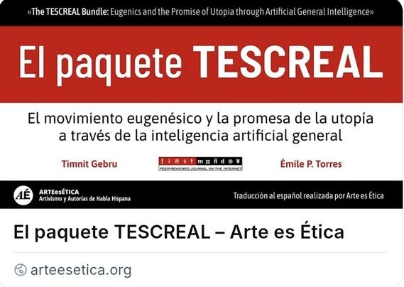 Traducción al español de la investigación de Timnit Gebru y Émile P. Torres del DAIR Institute: "The TESCREAL Bundle: Eugenics and the Promise of Utopia through Artificial General Intelligence."

Informe completo: https://arteesetica.org/el-paquete-tescreal/
