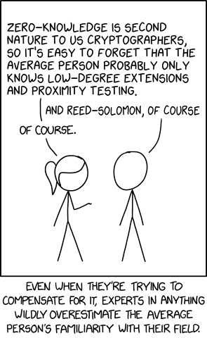 A custom meme edited from XKCD #2501 "Average Familiarity".

    [Ponytail and Cueball are talking. Ponytail has her hand raised, palm up, towards Cueball.]
    Ponytail: Zero-knowledge is second nature to us cryptographers, so it's easy to forget that the average person probably only knows low-degree extensions and proximity testing.
    Cueball: And Reed-Solomon, of course.
    Ponytail: Of course.

    [Caption below the panel]
    Even when they're trying to compensate for it, experts in anything wildly overestimate the average person's familiarity with their field.