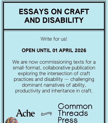 Screenshot of graphic that says "ESSAYS ON CRAFT AND DISABILITY
Write for us.
OPEN UNTIL 01 APRIL 2026
We are now commissioning texts for a small-format, collaborative publication exploring the intersection of craft practices and disability - challenging dominant narratives of ability, productivity and inheritance in craft."
-Ache & Common Threads Press