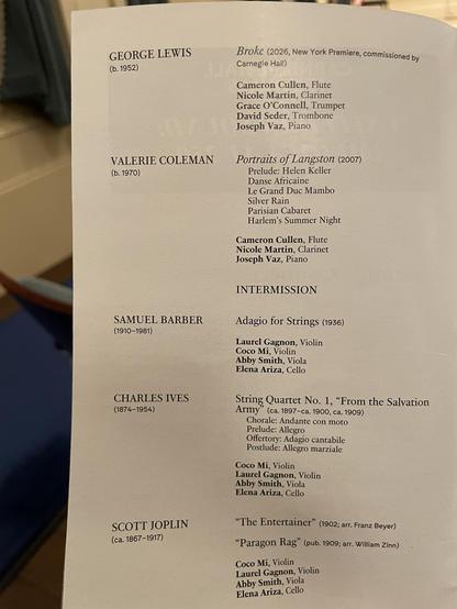 GEORGE LEWIS
(b. 1952)
VALERIE COLEMAN
(b. 1970)
SAMUEL BARBER
(1910-1981)
CHARLES IVES
(1874-1954)
SCOTT JOPLIN
(ca. 1867-1917)
Broke (2026, New York Premiere, commissioned by
Carnegie Hall)
Cameron Cullen, Flute
Nicole Martin, Clarinet
Grace O'Connell, Trumpet
David Seder, Trombone
Joseph Vaz, Piano
Portraits of Langston (2007)
Prelude: Helen Keller
Danse Africaine
Le Grand Duc Mambo
Silver Rain
Parisian Cabaret
Harlem's Summer Night
Cameron Cullen, Flute
Nicole Martin, Clarinet
Joseph Vaz, Piano
INTERMISSION
Adagio for Strings (1936)
Laurel Gagnon, Violin
Coco Mi, Violin
Abby Smith, Viola
Elena Ariza, Cello
String Quartet No. 1, "From the Salvation
(ca. 1897-ca. 1900, ca. 1909)
Chorale: Andante con moto
Prelude: Allegro
Offertory: Adagio cantabile
Postlude: Allegro marziale
Coco Mi, Violin
Laurel Gagnon, Violin
Abby Smith, Viola
Elena Ariza, Cello
"The Entertainer" (1902; arr. Franz Beyer)
"Paragon Rag" (pub. 1909; arr. William Zinn)
Coco Mi, Violin
Laurel Gagnon, Violin
Abby Smith, Viola
Elena Ariza, Cello
