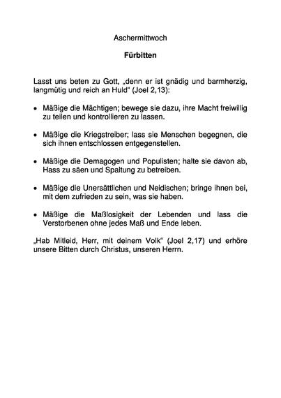 Aschermittwoch

Fürbitten


Lasst uns beten zu Gott, „denn er ist gnädig und barmherzig, langmütig und reich an Huld“ (Joel 2,13):

•	Mäßige die Mächtigen; bewege sie dazu, ihre Macht freiwillig zu teilen und kontrollieren zu lassen.

•	Mäßige die Kriegstreiber; lass sie Menschen begegnen, die sich ihnen entschlossen entgegenstellen.

•	Mäßige die Demagogen und Populisten; halte sie davon ab, Hass zu säen und Spaltung zu betreiben.

•	Mäßige die Unersättlichen und Neidischen; bringe ihnen bei, mit dem zufrieden zu sein, was sie haben.

•	Mäßige die Maßlosigkeit der Lebenden und lass die Verstorbenen ohne jedes Maß und Ende leben.

„Hab Mitleid, Herr, mit deinem Volk“ (Joel 2,17) und erhöre unsere Bitten durch Christus, unseren Herrn.