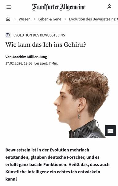 Frantfurter Allgemeine
A > Wissen > Leben & Gene › Evolution des Bewusstseins: |
EVOLUTION DES BEWUSSTSEINS
Wie kam das Ich ins Gehirn?
Von Joachim Müller-Jung
17.02.2026, 19:56 Lesezeit: 7 Min.
Bewusstsein ist in der Evolution mehrfach
entstanden, glauben deutsche Forscher, und es erfüllt ganz basale Funktionen. Heißt das, dass auch Künstliche Intelligenz ein echtes Ich entwickeln kann?🖖