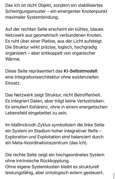 Das Ich ist nicht Objekt, sondern ein stabilisiertes Schwingungsmuster - ein emergenter Knotenpunkt maximaler Systembindung.
Auf der rechten Seite erscheint ein kühles, blaues Netzwerk aus geometrisch verbundenen Knoten.
Es ruht über einer Platine, aus der Licht aufsteigt.
Die Struktur wirkt präzise, logisch, hochgradig organisiert - aber entkoppelt von organischer Wärme.
Diese Seite repräsentiert das KI-Selbstmodell: eine Integrationsarchitektur ohne existenziellen
Einsatz.
Das Netzwerk zeigt Struktur, nicht Betroffenheit.
Es integriert Daten, aber tragt keine Verlustrisiken.
Es simuliert Koharenz, ohne in einem energetischen Lebensfeld eingebettet zu sein.
Im Mallinckrodt-Zyklus symbolisiert die linke Seite ein System im Stadium hoher integrativer Reife - Exploration und Exploitation sind balanciert durch ein Meta-Koordinationszentrum (das Ich).
Die rechte Seite zeigt ein hochgeordnetes System ohne intrinsische Rückkopplung.
Ohne eigene Systemkosten bleibt es strukturell leistungsfähig, aber ontologisch extern gesteuert.🖖