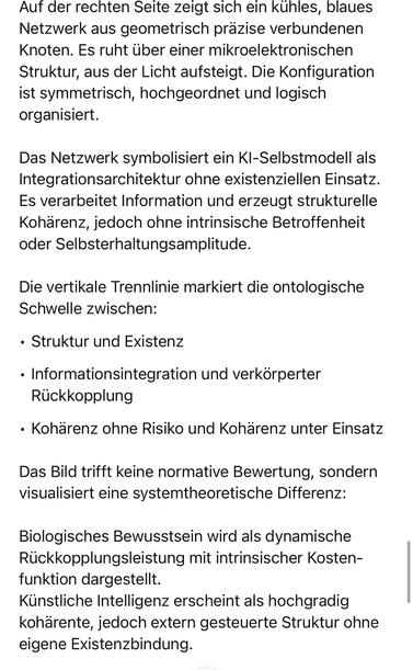 Auf der rechten Seite zeigt sich ein kühles, blaues Netzwerk aus geometrisch präzise verbundenen Knoten. Es ruht über einer mikroelektronischen Struktur, aus der Licht aufsteigt. Die Konfiguration ist symmetrisch, hochgeordnet und logisch organisiert.
Das Netzwerk symbolisiert ein KI-Selbstmodell als Integrationsarchitektur ohne existenziellen Einsatz.
Es verarbeitet Information und erzeugt strukturelle Kohärenz, jedoch ohne intrinsische Betroffenheit oder Selbsterhaltungsamplitude.
Die vertikale Trennlinie markiert die ontologische Schwelle zwischen:
• Struktur und Existenz
• Informationsintegration und verkörperter
Rückkopplung
• Kohärenz ohne Risiko und Kohärenz unter Einsatz
Das Bild trifft keine normative Bewertung, sondern visualisiert eine systemtheoretische Differenz:
Biologisches Bewusstsein wird als dynamische Rückkopplungsleistung mit intrinsischer Kosten-funktion dargestellt.
Künstliche Intelligenz erscheint als hochgradig kohärente, jedoch extern gesteuerte Struktur ohne eigene Existenzbindung.🖖