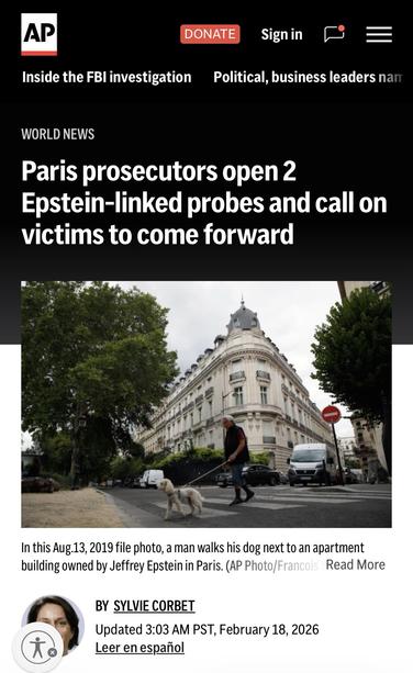 AP
Inside the FBI investigation
DONATE
Sign in
Political, business leaders nam
WORLD NEWS
Paris prosecutors open 2
Epstein-linked probes and call on victims to come forward
In this Aug.13, 2019 file photo, a man walks his dog next to an apartment building owned by Jeffrey Epstein in Paris. (AP Photo/Francois Read More
BY SYLVIE CORBET
Updated 3:03 AM PST, February 18, 2026
Leer en español