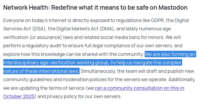 A screenshot of what seems to be a PR blog post from Mastodon.
 
"Network Health: Redefine what it means to be safe on Mastodon

Everyone on today's internet is directly exposed to regulations like GDPR, the Digital Services Act (DSA), the Digital Markets Act (DMA), and lately numerous age verification (or assurance) laws and related social media bans for minors. We will perform regulatory audit to ensure full legal compliance of our own servers, and explore how this knowledge can be shared with the community. **We are also forming an interdisciplinary age-verification working group, to help us navigate the complex nature of these international laws.** Simultaneously, the team will draft and publish new community guidelines and moderation policies for the servers we operate. Additionally, we are updating the terms of service (we ran a community consultation on this in October 2025) and privacy policy for our own servers."