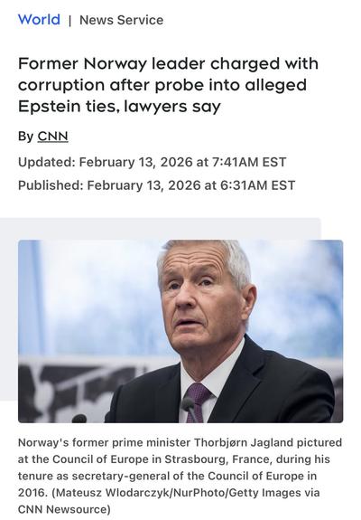 World | News Service
Former Norway leader charged with corruption after probe into alleged
Epstein ties, lawyers say
By CNN
Updated: February 13, 2026 at 7:41AM EST
Published: February 13, 2026 at 6:31AM EST
Norway's former prime minister Thorbjørn Jagland pictured at the Council of Europe in Strasbourg, France, during his tenure as secretary-general of the Council of Europe in
2016. (Mateusz Wlodarczyk/NurPhoto/Getty Images via
CNN Newsource)