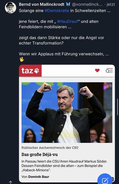 Bernd von Mallinckrodt
@vonmallinck... • jetzt
Solange eine #Demokratie in Schwellenzeiten ...
jene feiert, die mit „ #HauDrauf" und alten Feindbildern mobilisieren ...
zeigt das dann Starke oder nur die Angst vor echter Transformation?
Wenn wir Applaus mit Führung verwechseln, ...
taz*
Politischer Aschermittwoch der CSU
Das große Déjà-vu
In Passau feiert die CSU ihren Haudrauf Markus Söder.
Dessen Feindbilder sind die alten - zum Beispiel die
„Habeck-Minions".
Von Dominik Baur🖖