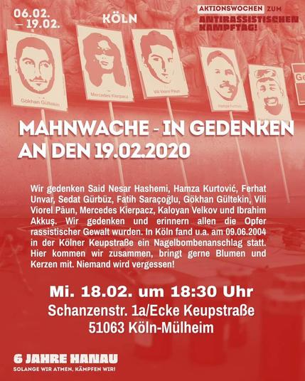Mahnwache – In Gedenken an den 19.02.2020

Wir gedenken
Said Nesar Hashemi, Hamza Kurtovié, Ferhat Unvar, Sedat Giirbiiz, Fatih Saracoglu, Gokhan Gültekin, Vili Viorel Paun, Mercedes Kierpacz, Kaloyan Velkov und Ibrahim Akkus.

Wir gedenken und erinnern allen die Opfer rassistischer Gewalt wurden.

In Köln fand u.a. am 09.06.2004 in der Kölner KeupstraBe ein Nagelbombenanschlag statt.

Hier kommen wir zusammen, bringt gerne Blumen und Kerzen mit.

Niemand wird vergessen!