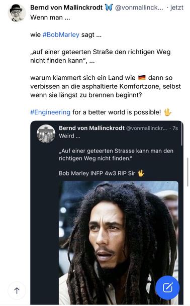 Bernd von Mallinckrodt W @vonmallinck... • jetzt
Wenn man ...
wie #BobMarley sagt ...
„auf einer geteerten Straße den richtigen Weg nicht finden kann"
..•
warum klammert sich ein Land wie • dann so verbissen an die asphaltierte Komfortzone, selbst wenn sie längst zu brennen beginnt?
#Engineering for a better world is possible! U
Bernd von Mallinckrodt @vonmallinckr... • 7s
Weird ...
„Auf einer geteerten Strasse kann man den richtigen Weg nicht finden."
Bob Marley INFP 4w3 RIP Sir🖖