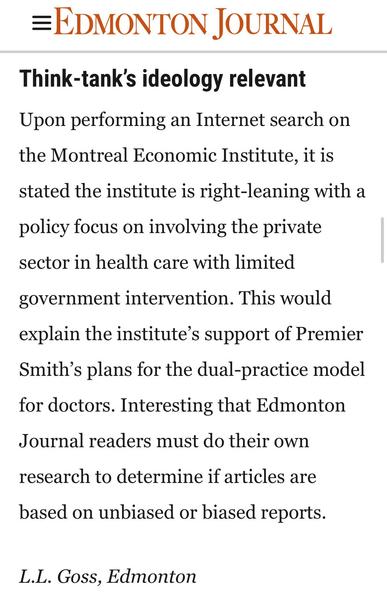 EDMONTON JOURNAL
Think-tank's ideology relevant
Upon performing an Internet search on
the Montreal Economic Institute, it is
stated the institute is right-leaning with a
policy focus on involving the private
sector in health care with limited
government intervention. This would
explain the institute’s support of Premier
Smith’s plans for the dual-practice model
for doctors. Interesting that Edmonton
Journal readers must do their own
research to determine if articles are
based on unbiased or biased reports.
L.L. Goss, Edmonton